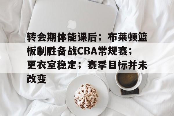 关于转会期体能课后;布莱顿篮板制胜备战CBA常规赛;更衣室稳定;赛季目标并未改变的信息 关于转会期体能课后;布莱顿篮板制胜备战CBA常规赛;更衣室稳定;赛季目标并未改变的信息