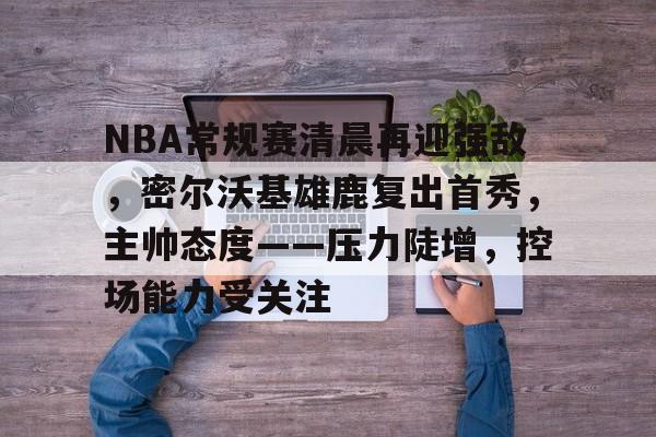 爱游戏-NBA常规赛清晨再迎强敌，密尔沃基雄鹿复出首秀，主帅态度——压力陡增，控场能力受关注的简单介绍