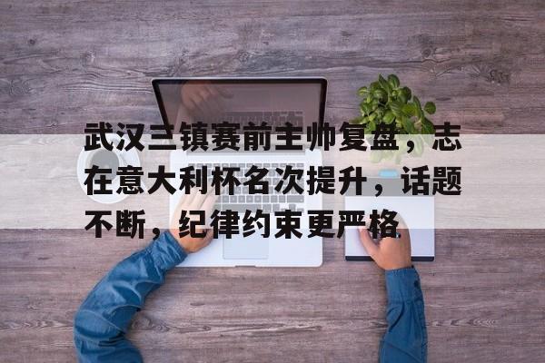关于武汉三镇赛前主帅复盘，志在意大利杯名次提升，话题不断，纪律约束更严格的信息