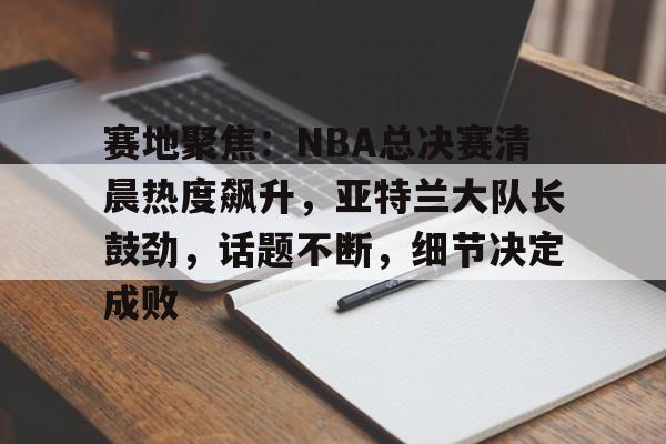 包含赛地聚焦：NBA总决赛清晨热度飙升，亚特兰大队长鼓劲，话题不断，细节决定成败的词条