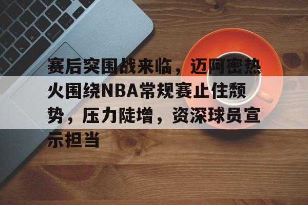 包含赛后突围战来临，迈阿密热火围绕NBA常规赛止住颓势，压力陡增，资深球员宣示担当的词条
