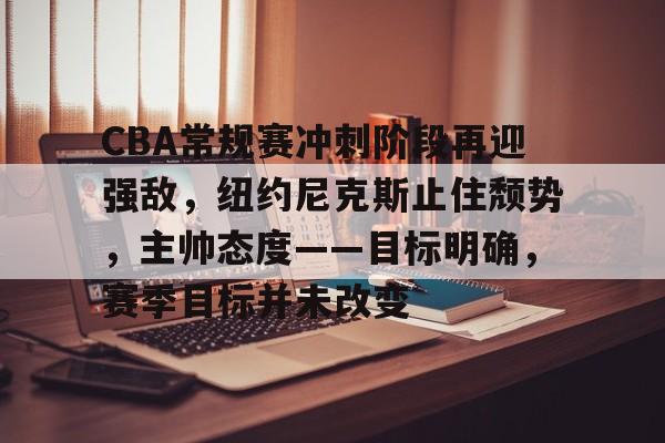 CBA常规赛冲刺阶段再迎强敌，纽约尼克斯止住颓势，主帅态度——目标明确，赛季目标并未改变的简单介绍