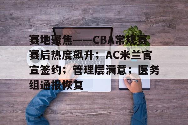 赛地聚焦——CBA常规赛赛后热度飙升；AC米兰官宣签约；管理层满意；医务组通报恢复的简单介绍