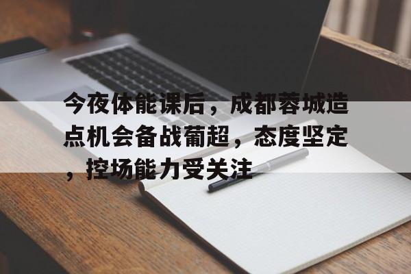 今夜体能课后，成都蓉城造点机会备战葡超，态度坚定，控场能力受关注的简单介绍