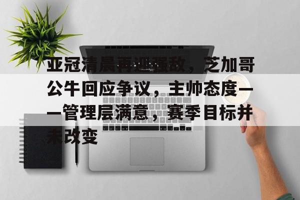 亚冠清晨再迎强敌，芝加哥公牛回应争议，主帅态度——管理层满意，赛季目标并未改变的简单介绍